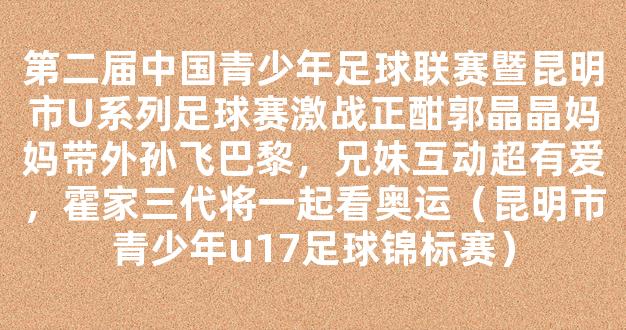 第二届中国青少年足球联赛暨昆明市U系列足球赛激战正酣郭晶晶妈妈带外孙飞巴黎，兄妹互动超有爱，霍家三代将一起看奥运（昆明市青少年u17足球锦标赛）