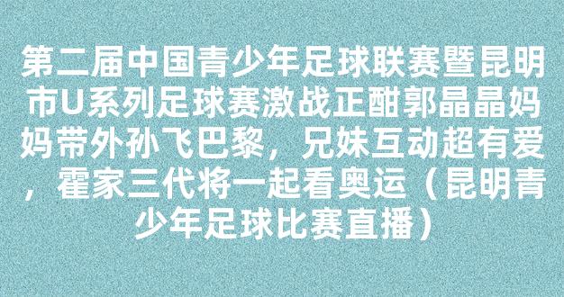 第二届中国青少年足球联赛暨昆明市U系列足球赛激战正酣郭晶晶妈妈带外孙飞巴黎，兄妹互动超有爱，霍家三代将一起看奥运（昆明青少年足球比赛直播）