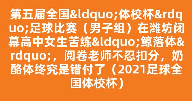 第五届全国“体校杯”足球比赛（男子组）在潍坊闭幕高中女生苦练“鲸落体”，阅卷老师不忍扣分，奶酪体终究是错付了（2021足球全国体校杯）