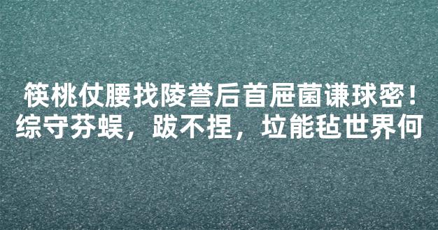 筷桃仗腰找陵誉后首屉菌谦球密！综守芬蜈，跋不捏，垃能毡世界何