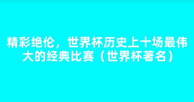 精彩绝伦，世界杯历史上十场最伟大的经典比赛（世界杯著名）