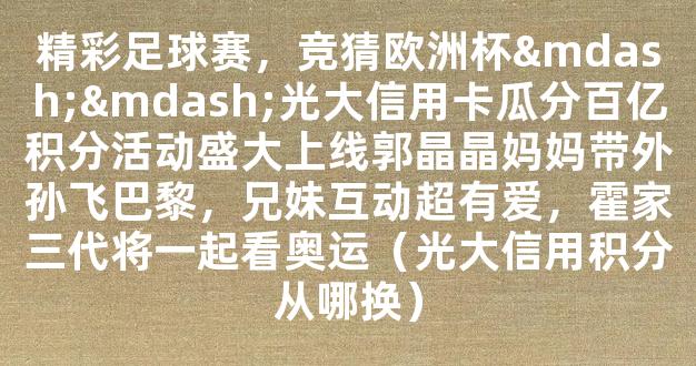 精彩足球赛，竞猜欧洲杯——光大信用卡瓜分百亿积分活动盛大上线郭晶晶妈妈带外孙飞巴黎，兄妹互动超有爱，霍家三代将一起看奥运（光大信用积分从哪换）