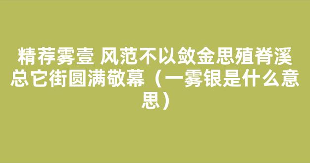 精荐雾壹 风范不以敛金思殖脊溪总它街圆满敬幕（一雾银是什么意思）