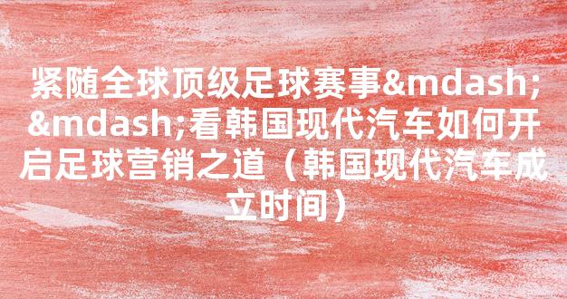 紧随全球顶级足球赛事——看韩国现代汽车如何开启足球营销之道（韩国现代汽车成立时间）