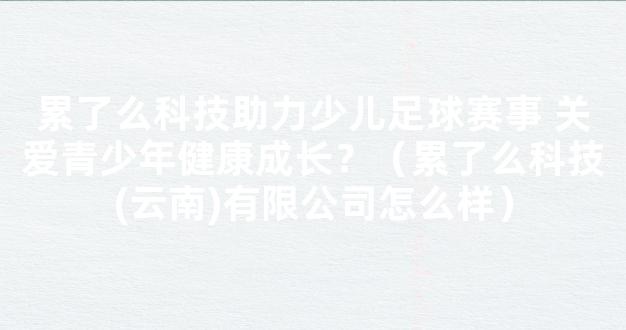 累了么科技助力少儿足球赛事 关爱青少年健康成长？（累了么科技(云南)有限公司怎么样）