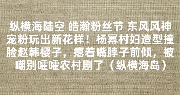 纵横海陆空 皓瀚粉丝节 东风风神宠粉玩出新花样！杨幂村妇造型撞脸赵韩樱子，瘪着嘴脖子前倾，被嘲别嚯嚯农村剧了（纵横海岛）