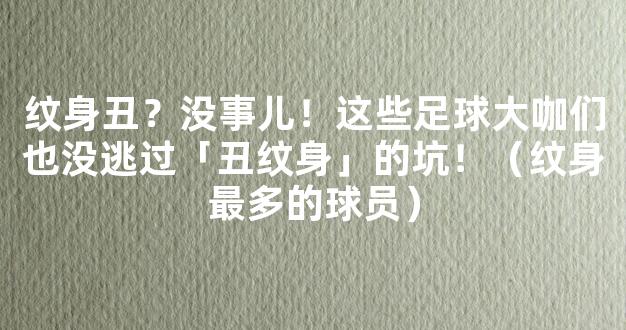 纹身丑？没事儿！这些足球大咖们也没逃过「丑纹身」的坑！（纹身最多的球员）