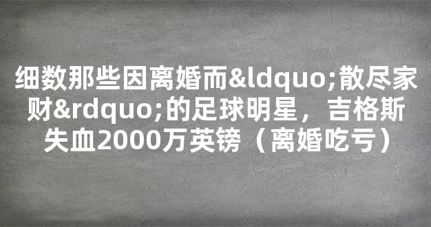 细数那些因离婚而“散尽家财”的足球明星，吉格斯失血2000万英镑（离婚吃亏）