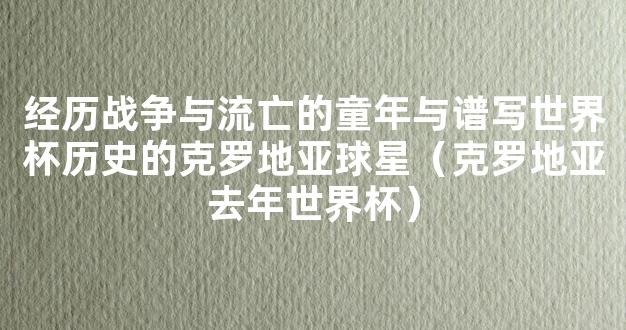 经历战争与流亡的童年与谱写世界杯历史的克罗地亚球星（克罗地亚去年世界杯）