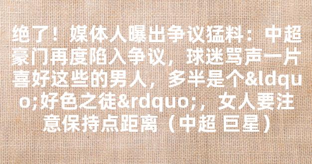 绝了！媒体人曝出争议猛料：中超豪门再度陷入争议，球迷骂声一片喜好这些的男人，多半是个“好色之徒”，女人要注意保持点距离（中超 巨星）