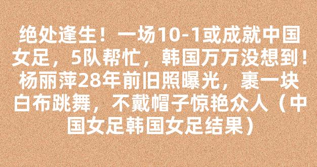 绝处逢生！一场10-1或成就中国女足，5队帮忙，韩国万万没想到！杨丽萍28年前旧照曝光，裹一块白布跳舞，不戴帽子惊艳众人（中国女足韩国女足结果）