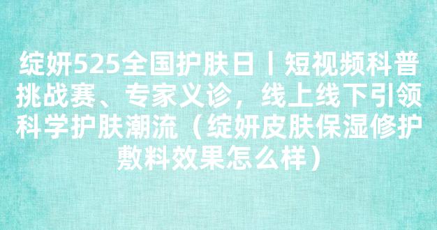 绽妍525全国护肤日丨短视频科普挑战赛、专家义诊，线上线下引领科学护肤潮流（绽妍皮肤保湿修护敷料效果怎么样）