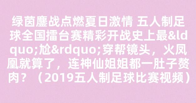 绿茵鏖战点燃夏日激情 五人制足球全国擂台赛精彩开战史上最“尬”穿帮镜头，火凤凰就算了，连神仙姐姐都一肚子赘肉？（2019五人制足球比赛视频）