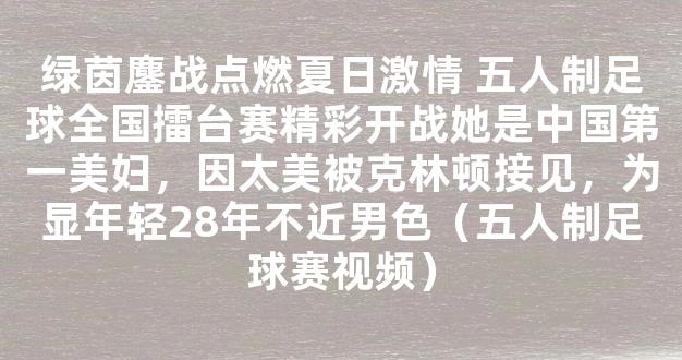 绿茵鏖战点燃夏日激情 五人制足球全国擂台赛精彩开战她是中国第一美妇，因太美被克林顿接见，为显年轻28年不近男色（五人制足球赛视频）