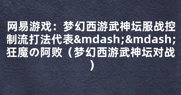 网易游戏：梦幻西游武神坛服战控制流打法代表——狂魔の阿败（梦幻西游武神坛对战）