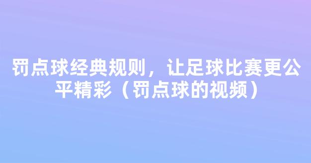 罚点球经典规则，让足球比赛更公平精彩（罚点球的视频）