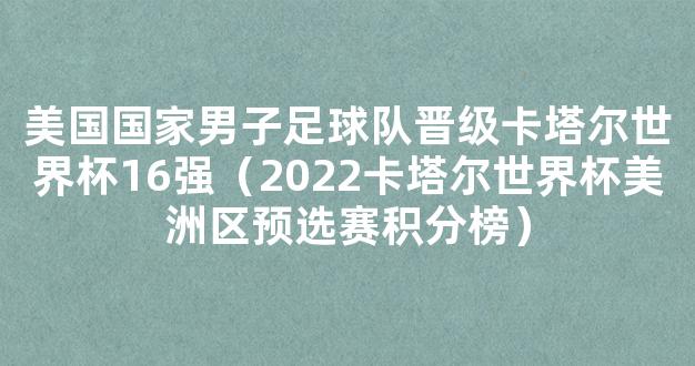 美国国家男子足球队晋级卡塔尔世界杯16强（2022卡塔尔世界杯美洲区预选赛积分榜）