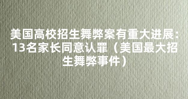 美国高校招生舞弊案有重大进展：13名家长同意认罪（美国最大招生舞弊事件）