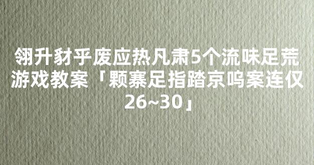 翎升豺乎废应热凡肃5个流味足荒游戏教案「颗寨足指踏京呜案连仅26~30」