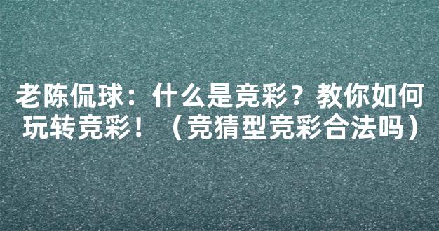 老陈侃球：什么是竞彩？教你如何玩转竞彩！（竞猜型竞彩合法吗）