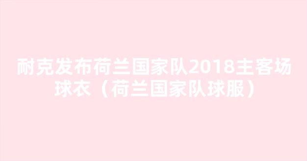 耐克发布荷兰国家队2018主客场球衣（荷兰国家队球服）