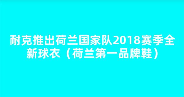 耐克推出荷兰国家队2018赛季全新球衣（荷兰第一品牌鞋）