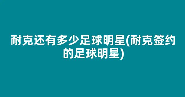 耐克还有多少足球明星(耐克签约的足球明星)