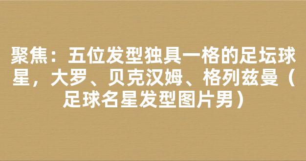 聚焦：五位发型独具一格的足坛球星，大罗、贝克汉姆、格列兹曼（足球名星发型图片男）