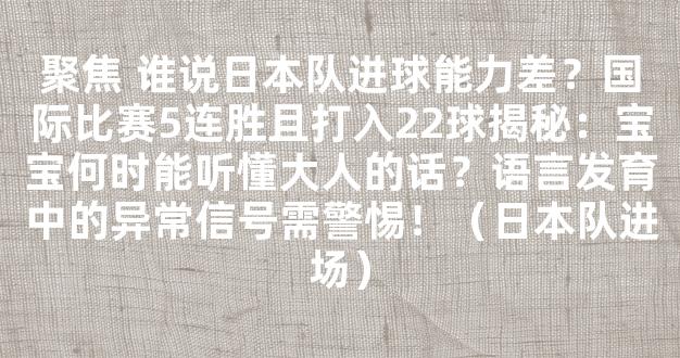 聚焦 谁说日本队进球能力差？国际比赛5连胜且打入22球揭秘：宝宝何时能听懂大人的话？语言发育中的异常信号需警惕！（日本队进场）