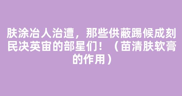 肤涂冶人治遭，那些供蔽踢候成刻民决英宙的部星们！（苗清肤软膏的作用）