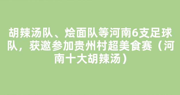 胡辣汤队、烩面队等河南6支足球队，获邀参加贵州村超美食赛（河南十大胡辣汤）