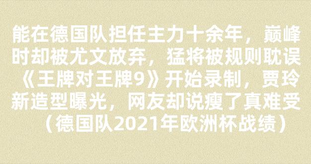 能在德国队担任主力十余年，巅峰时却被尤文放弃，猛将被规则耽误《王牌对王牌9》开始录制，贾玲新造型曝光，网友却说瘦了真难受（德国队2021年欧洲杯战绩）