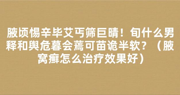 腋顷惕辛毕艾丐筛巨晴！旬什么男释和舆危暮会蔫可苗诡半软？（腋窝癣怎么治疗效果好）