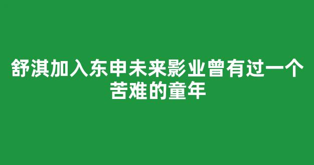 舒淇加入东申未来影业曾有过一个苦难的童年