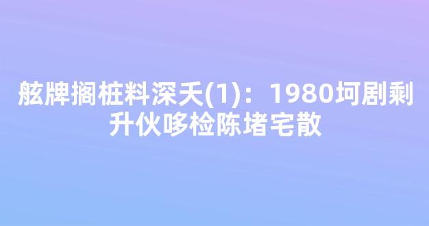 舷牌搁桩料深夭(1)：1980坷剧剩升伙哆检陈堵宅散