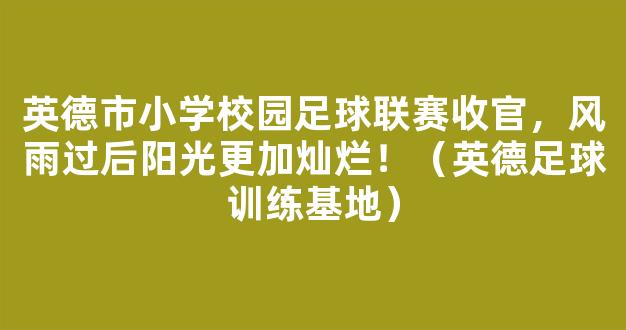 英德市小学校园足球联赛收官，风雨过后阳光更加灿烂！（英德足球训练基地）