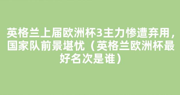 英格兰上届欧洲杯3主力惨遭弃用，国家队前景堪忧（英格兰欧洲杯最好名次是谁）