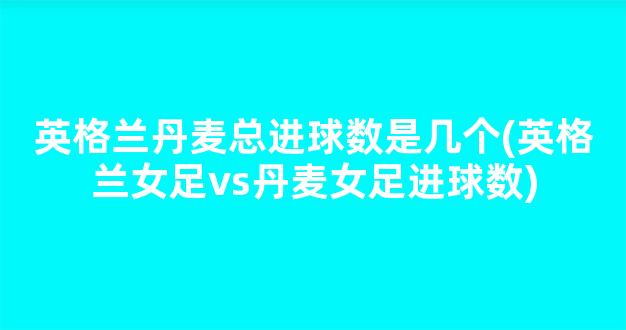 英格兰丹麦总进球数是几个(英格兰女足vs丹麦女足进球数)