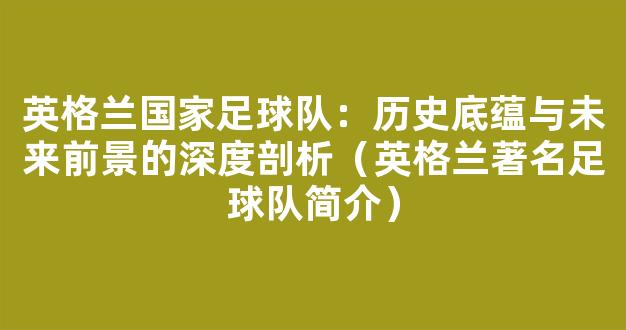 英格兰国家足球队：历史底蕴与未来前景的深度剖析（英格兰著名足球队简介）