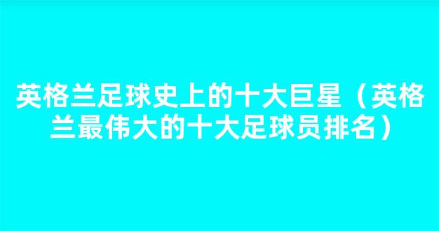 英格兰足球史上的十大巨星（英格兰最伟大的十大足球员排名）