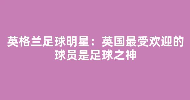 英格兰足球明星：英国最受欢迎的球员是足球之神