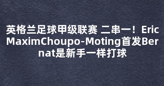 英格兰足球甲级联赛 二串一！EricMaximChoupo-Moting首发Bernat是新手一样打球