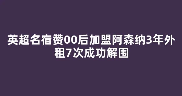 英超名宿赞00后加盟阿森纳3年外租7次成功解围