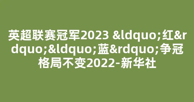 英超联赛冠军2023 “红”“蓝”争冠格局不变2022-新华社