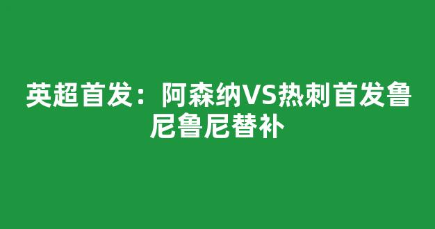 英超首发：阿森纳VS热刺首发鲁尼鲁尼替补