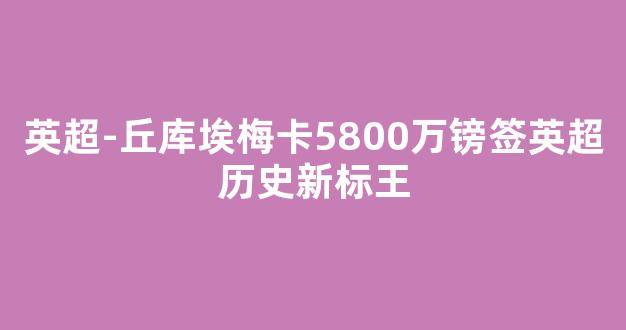 英超-丘库埃梅卡5800万镑签英超历史新标王