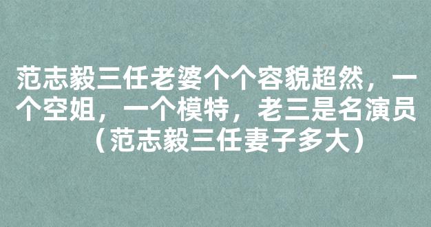 范志毅三任老婆个个容貌超然，一个空姐，一个模特，老三是名演员（范志毅三任妻子多大）