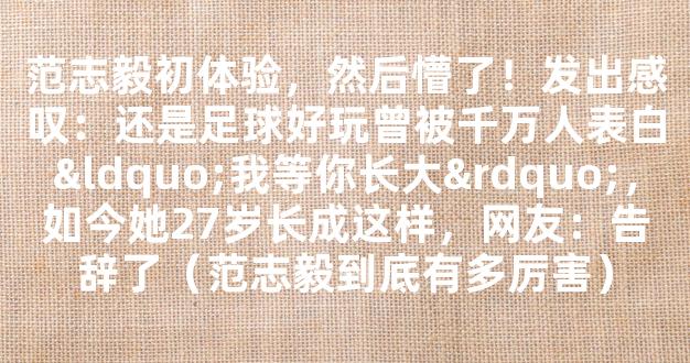 范志毅初体验，然后懵了！发出感叹：还是足球好玩曾被千万人表白“我等你长大”，如今她27岁长成这样，网友：告辞了（范志毅到底有多厉害）