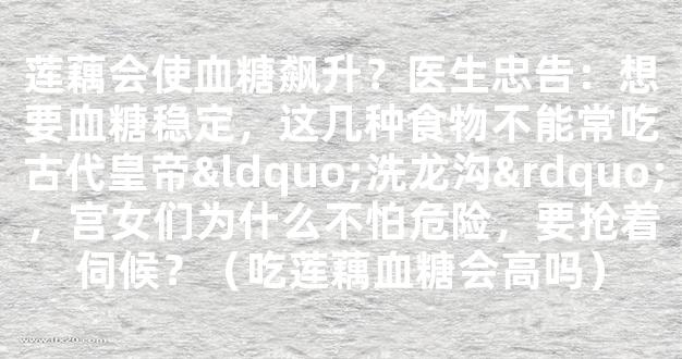 莲藕会使血糖飙升？医生忠告：想要血糖稳定，这几种食物不能常吃古代皇帝“洗龙沟”，宫女们为什么不怕危险，要抢着伺候？（吃莲藕血糖会高吗）