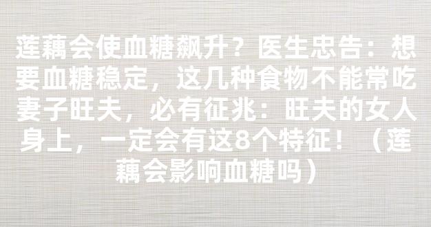 莲藕会使血糖飙升？医生忠告：想要血糖稳定，这几种食物不能常吃妻子旺夫，必有征兆：旺夫的女人身上，一定会有这8个特征！（莲藕会影响血糖吗）